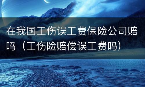在我国工伤误工费保险公司赔吗（工伤险赔偿误工费吗）