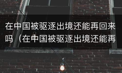 在中国被驱逐出境还能再回来吗（在中国被驱逐出境还能再回来吗）
