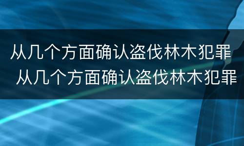 从几个方面确认盗伐林木犯罪 从几个方面确认盗伐林木犯罪构成