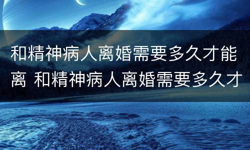 和精神病人离婚需要多久才能离 和精神病人离婚需要多久才能离掉