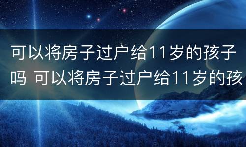 可以将房子过户给11岁的孩子吗 可以将房子过户给11岁的孩子吗视频