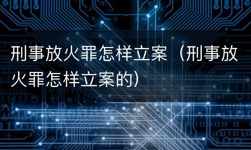 刑事放火罪怎样立案（刑事放火罪怎样立案的）