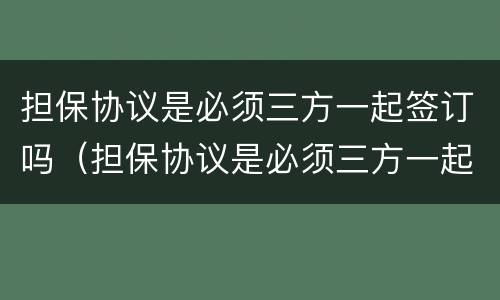 担保协议是必须三方一起签订吗（担保协议是必须三方一起签订吗为什么）