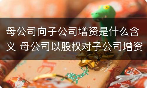 母公司向子公司增资是什么含义 母公司以股权对子公司增资
