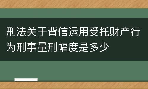 刑法关于背信运用受托财产行为刑事量刑幅度是多少