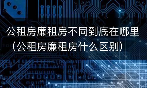 公租房廉租房不同到底在哪里（公租房廉租房什么区别）