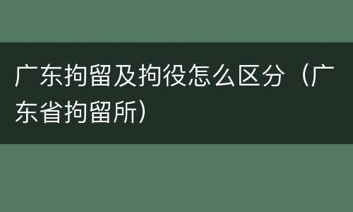 广东拘留及拘役怎么区分（广东省拘留所）