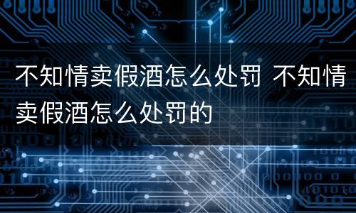不知情卖假酒怎么处罚 不知情卖假酒怎么处罚的