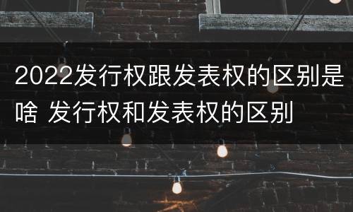2022发行权跟发表权的区别是啥 发行权和发表权的区别