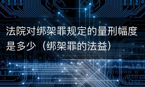 法院对绑架罪规定的量刑幅度是多少（绑架罪的法益）