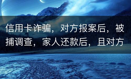 信用卡诈骗，对方报案后，被捕调查，家人还款后，且对方不追求责任，是不是就没事了