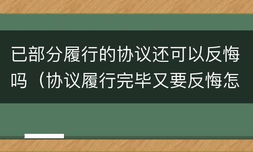 已部分履行的协议还可以反悔吗（协议履行完毕又要反悔怎么办）