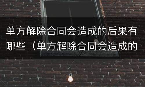 单方解除合同会造成的后果有哪些（单方解除合同会造成的后果有哪些呢）