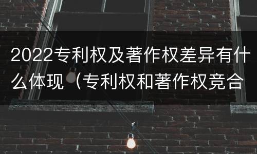 2022专利权及著作权差异有什么体现（专利权和著作权竞合）