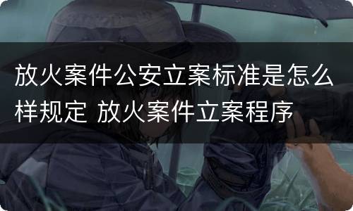 放火案件公安立案标准是怎么样规定 放火案件立案程序