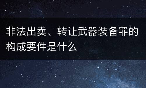 非法出卖、转让武器装备罪的构成要件是什么