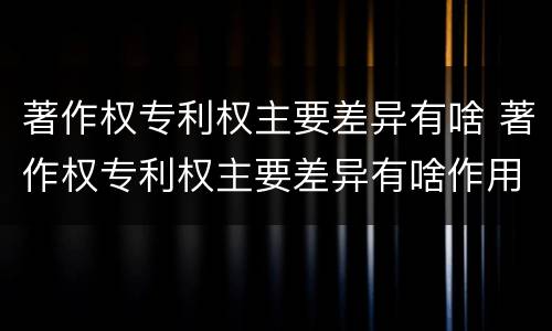著作权专利权主要差异有啥 著作权专利权主要差异有啥作用