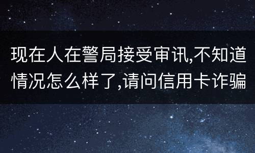 现在人在警局接受审讯,不知道情况怎么样了,请问信用卡诈骗罪是如何认定和处罚的