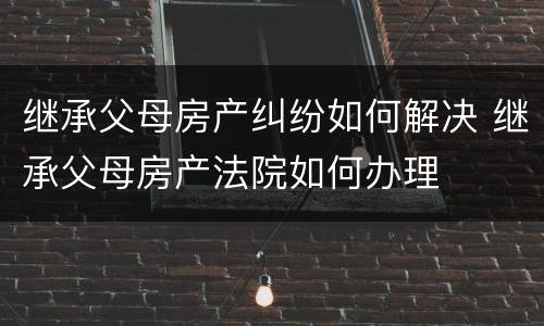 继承父母房产纠纷如何解决 继承父母房产法院如何办理
