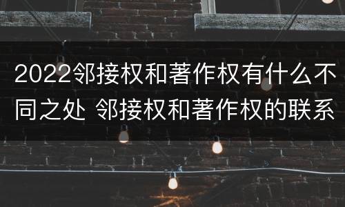 2022邻接权和著作权有什么不同之处 邻接权和著作权的联系与区别