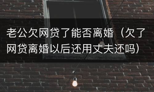 老公欠网贷了能否离婚（欠了网贷离婚以后还用丈夫还吗）