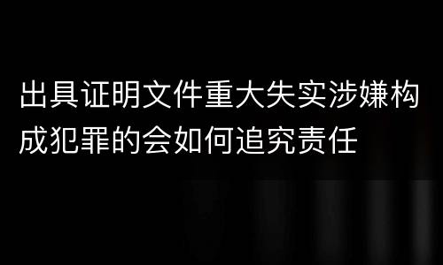 出具证明文件重大失实涉嫌构成犯罪的会如何追究责任