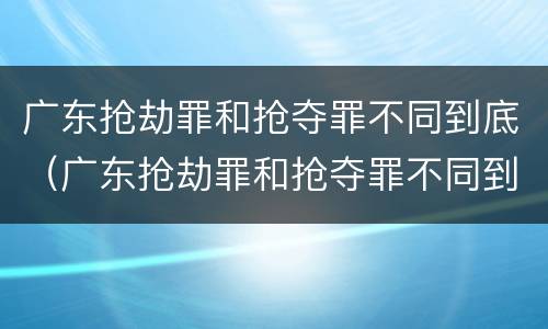 广东抢劫罪和抢夺罪不同到底（广东抢劫罪和抢夺罪不同到底怎么判）