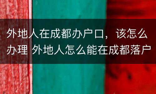 外地人在成都办户口，该怎么办理 外地人怎么能在成都落户