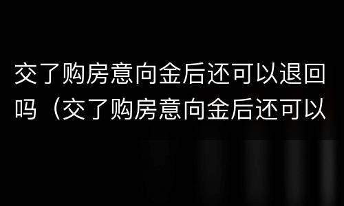 交了购房意向金后还可以退回吗（交了购房意向金后还可以退回吗）