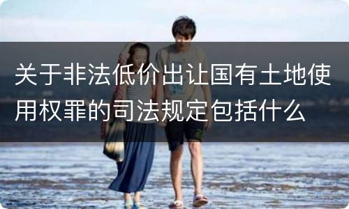 关于非法低价出让国有土地使用权罪的司法规定包括什么