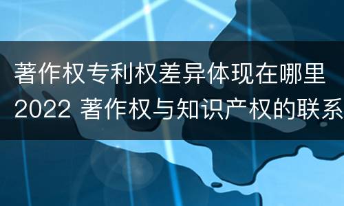 著作权专利权差异体现在哪里2022 著作权与知识产权的联系与区别
