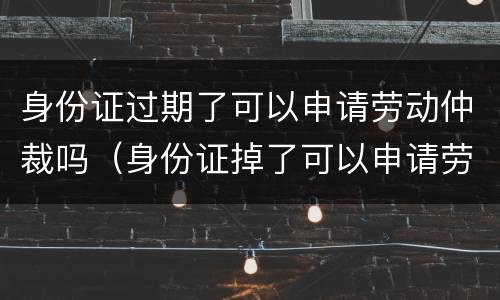 身份证过期了可以申请劳动仲裁吗（身份证掉了可以申请劳动仲裁吗）