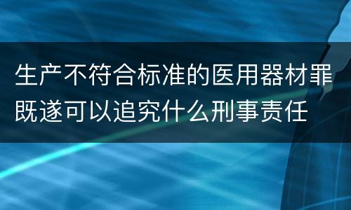 生产不符合标准的医用器材罪既遂可以追究什么刑事责任
