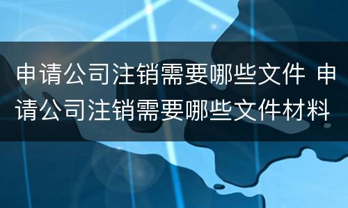 申请公司注销需要哪些文件 申请公司注销需要哪些文件材料