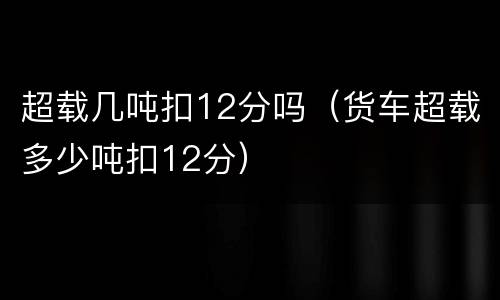 超载几吨扣12分吗（货车超载多少吨扣12分）