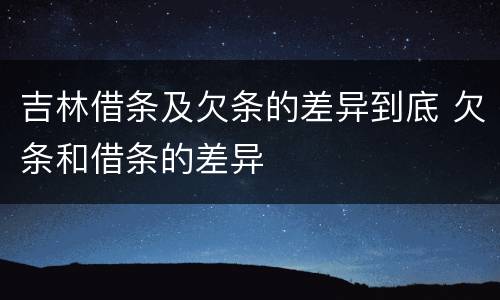 吉林借条及欠条的差异到底 欠条和借条的差异