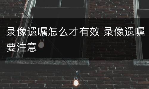 录像遗嘱怎么才有效 录像遗嘱要注意