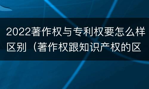 2022著作权与专利权要怎么样区别（著作权跟知识产权的区别）