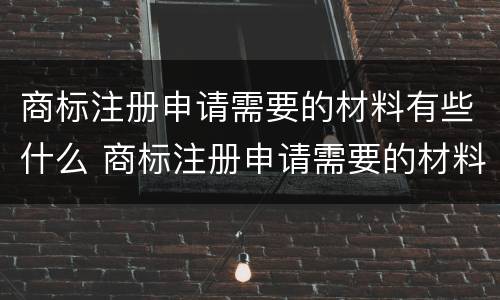 商标注册申请需要的材料有些什么 商标注册申请需要的材料有些什么内容