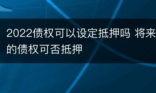 2022债权可以设定抵押吗 将来的债权可否抵押