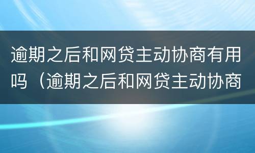 逾期之后和网贷主动协商有用吗（逾期之后和网贷主动协商有用吗怎么办）