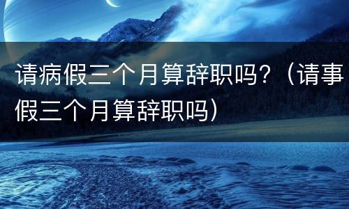 请病假三个月算辞职吗?（请事假三个月算辞职吗）
