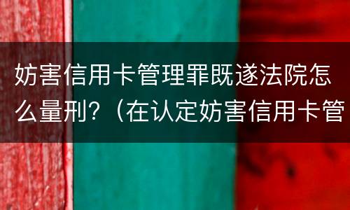 妨害信用卡管理罪既遂法院怎么量刑?（在认定妨害信用卡管理罪时,要注意窃取）