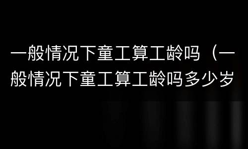 一般情况下童工算工龄吗（一般情况下童工算工龄吗多少岁）