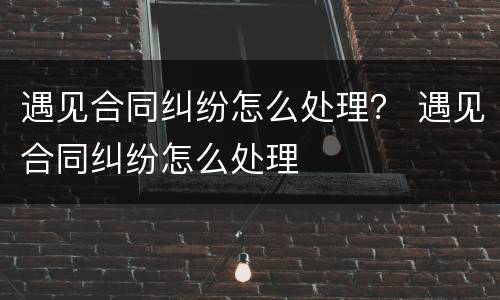 遇见合同纠纷怎么处理？ 遇见合同纠纷怎么处理