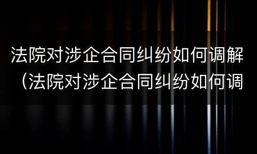 法院对涉企合同纠纷如何调解（法院对涉企合同纠纷如何调解的）