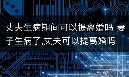 丈夫生病期间可以提离婚吗 妻子生病了,丈夫可以提离婚吗