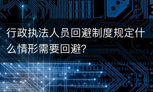 行政执法人员回避制度规定什么情形需要回避？