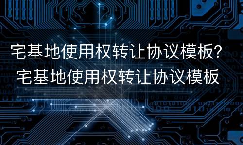 宅基地使用权转让协议模板？ 宅基地使用权转让协议模板
