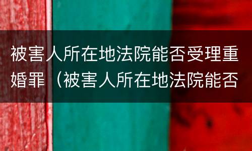 被害人所在地法院能否受理重婚罪（被害人所在地法院能否受理重婚罪呢）